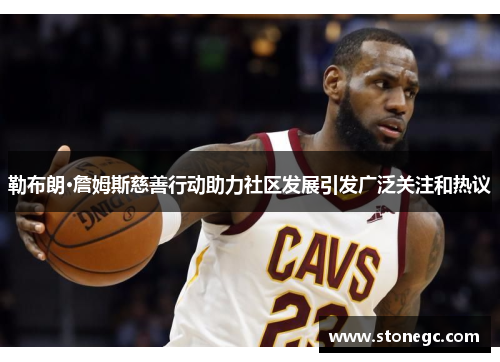 勒布朗·詹姆斯慈善行动助力社区发展引发广泛关注和热议