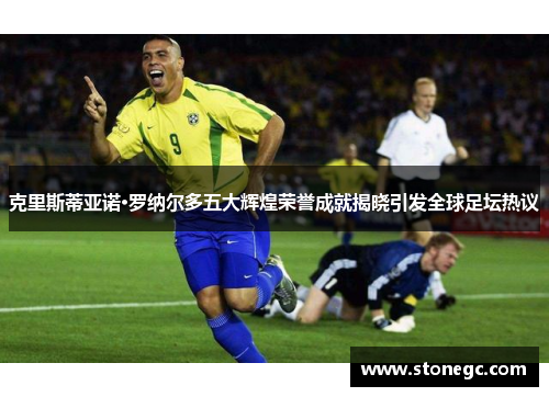 克里斯蒂亚诺·罗纳尔多五大辉煌荣誉成就揭晓引发全球足坛热议