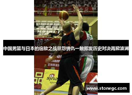 中国男篮与日本的宿敌之战恩怨情仇一触即发历史对决再掀波澜