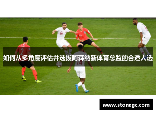 如何从多角度评估并选拔阿森纳新体育总监的合适人选
