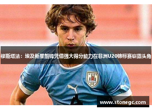 穆斯塔法：埃及新星前锋凭借强大得分能力在非洲U20锦标赛崭露头角
