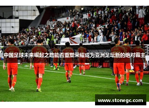 中国足球未来崛起之路能否重塑荣耀成为亚洲足坛新的绝对霸主